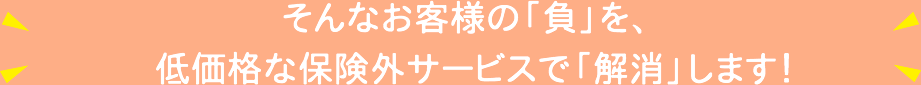 そんなお客様の「負」を、低価格な保険外サービスで「解消」します！